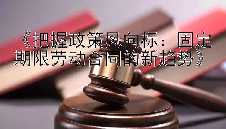 《把握政策风向标：固定期限劳动合同的新趋势》