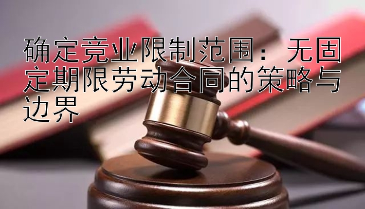 确定竞业限制范围：无固定期限劳动合同的策略与边界