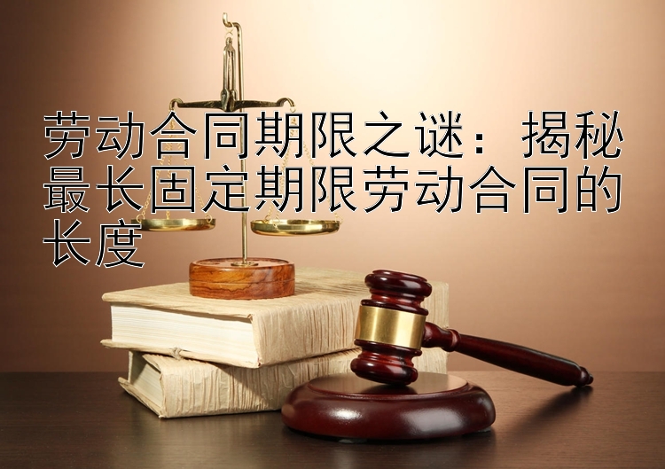 劳动合同期限之谜：揭秘最长固定期限劳动合同的长度