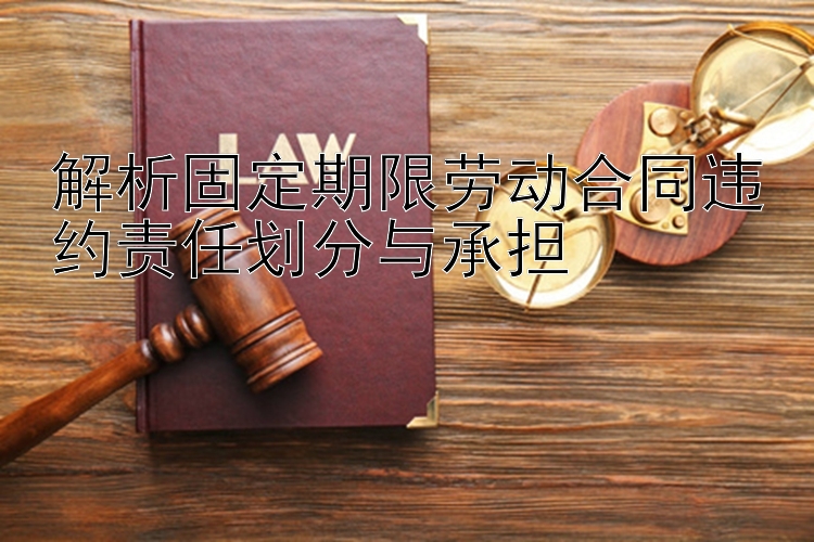 解析固定期限劳动合同违约责任划分与承担