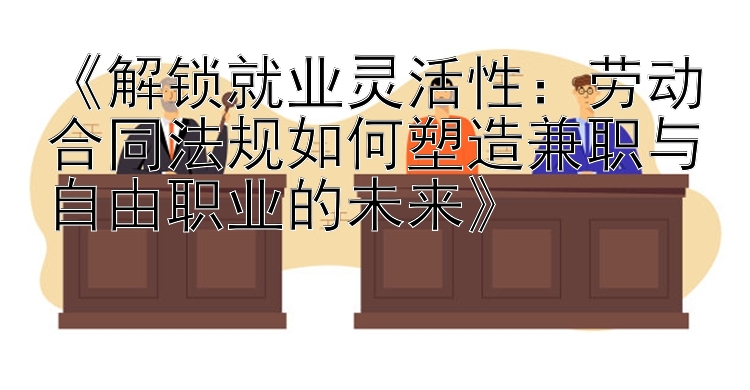 《解锁就业灵活性：劳动合同法规如何塑造兼职与自由职业的未来》