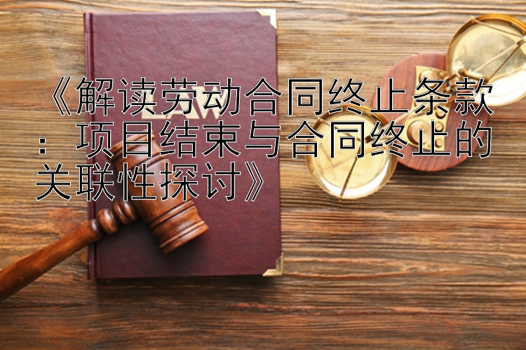 《解读劳动合同终止条款：项目结束与合同终止的关联性探讨》