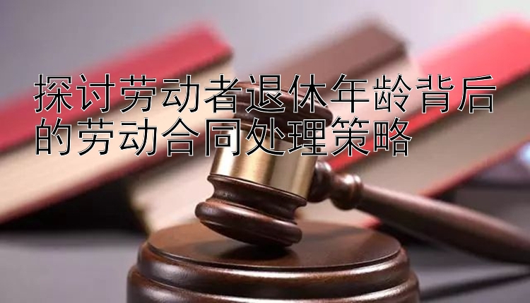 探讨劳动者退休年龄背后的劳动合同处理策略