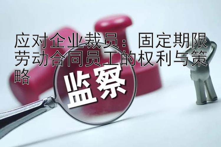 应对企业裁员：固定期限劳动合同员工的权利与策略