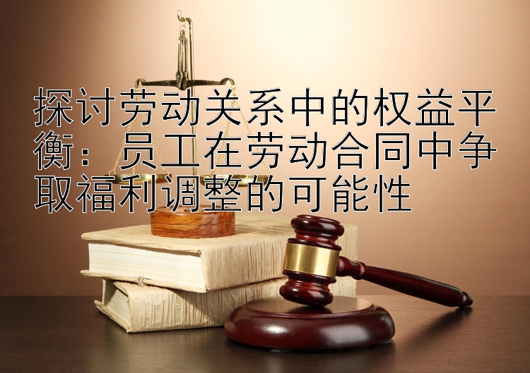 探讨劳动关系中的权益平衡：员工在劳动合同中争取福利调整的可能性