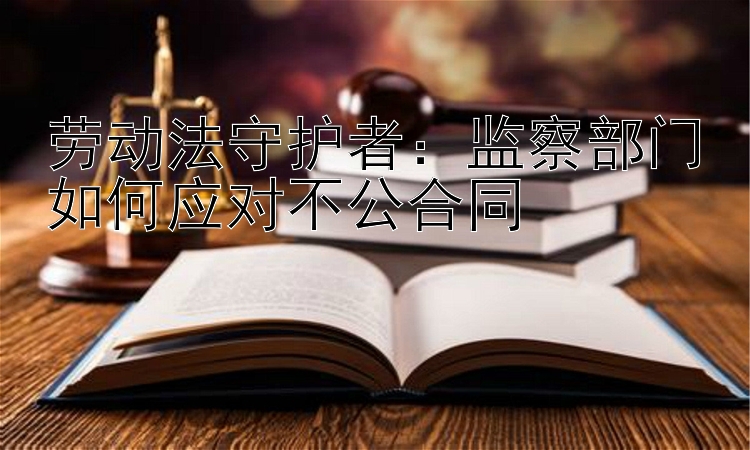 劳动法守护者：监察部门如何应对不公合同