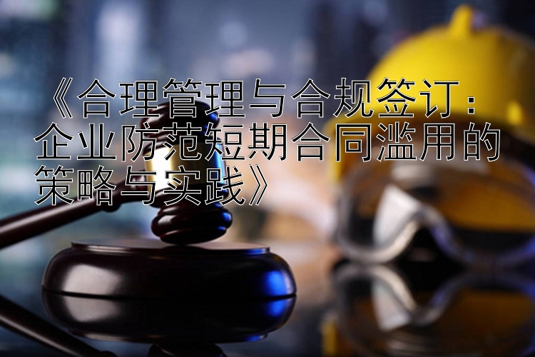 《合理管理与合规签订：企业防范短期合同滥用的策略与实践》