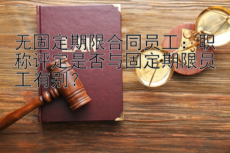 无固定期限合同员工：职称评定是否与固定期限员工有别？