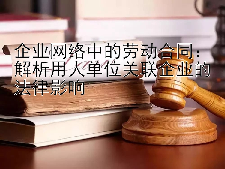 企业网络中的劳动合同：解析用人单位关联企业的法律影响