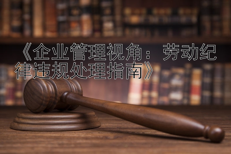 《企业管理视角：劳动纪律违规处理指南》