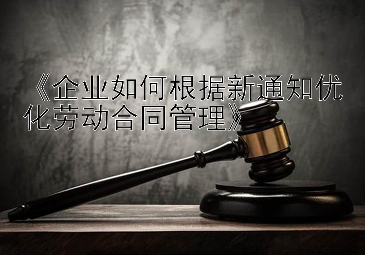 《企业如何根据新通知优化劳动合同管理》