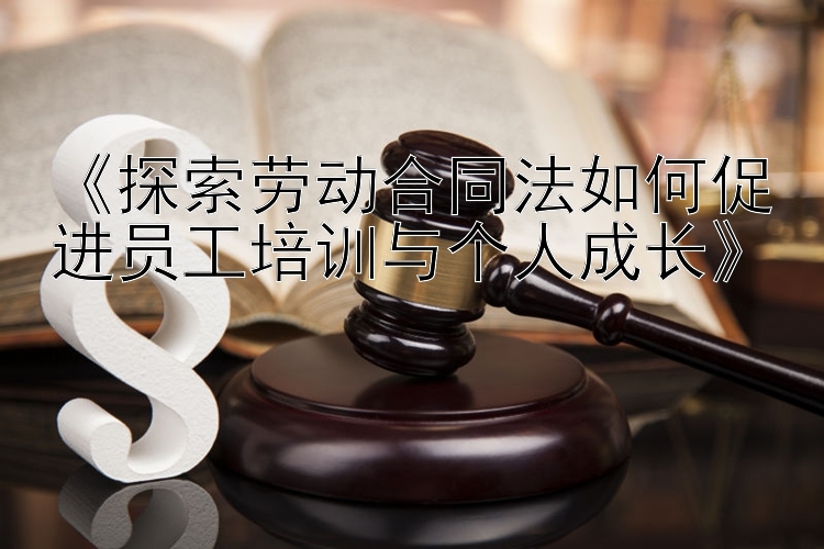 《探索劳动合同法如何促进员工培训与个人成长》