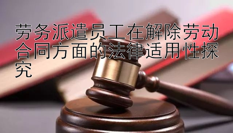 劳务派遣员工在解除劳动合同方面的法律适用性探究