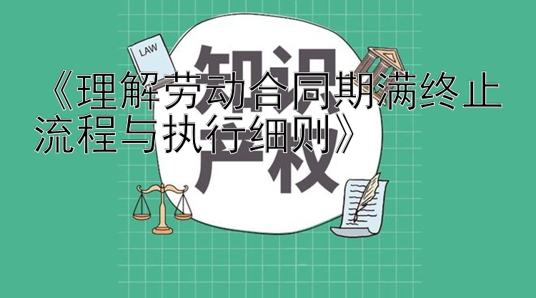 《理解劳动合同期满终止流程与执行细则》