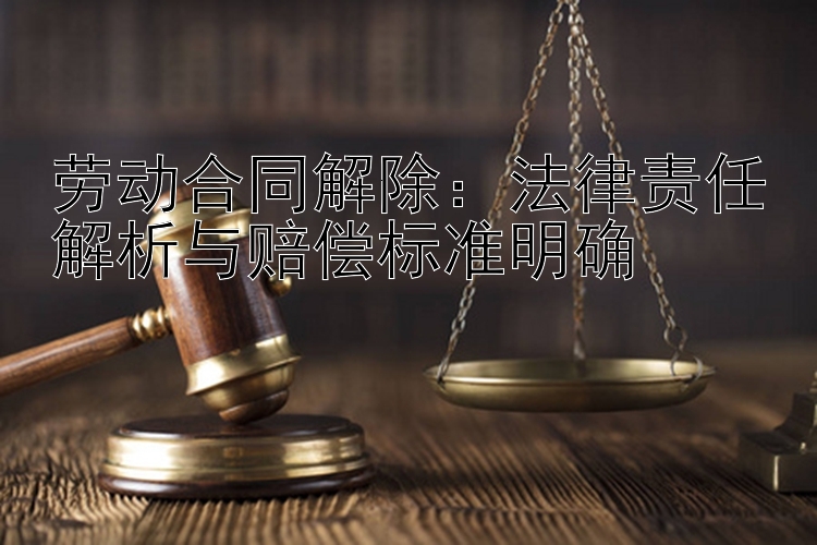 劳动合同解除：法律责任解析与赔偿标准明确