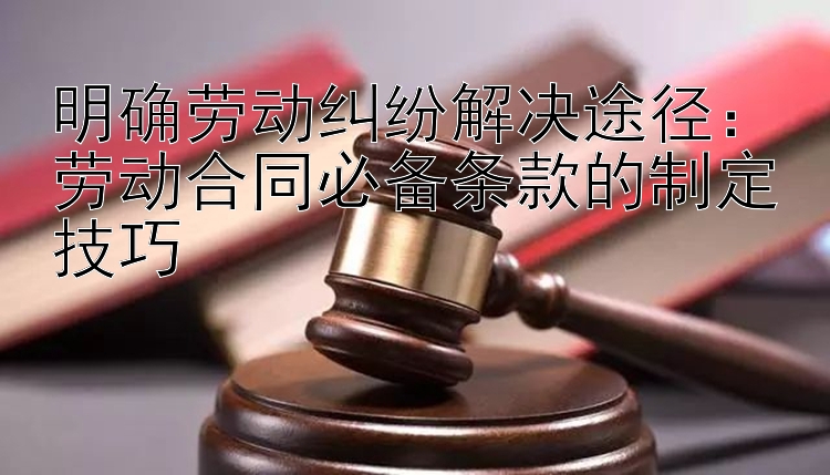 明确劳动纠纷解决途径：劳动合同必备条款的制定技巧