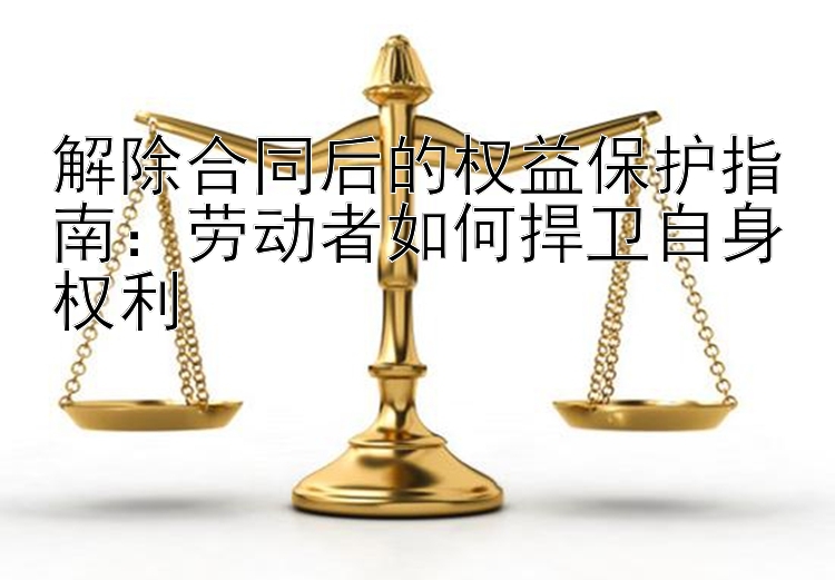 解除合同后的权益保护指南：劳动者如何捍卫自身权利