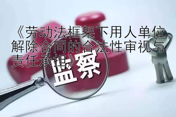 《劳动法框架下用人单位解除合同的合法性审视与责任承担》