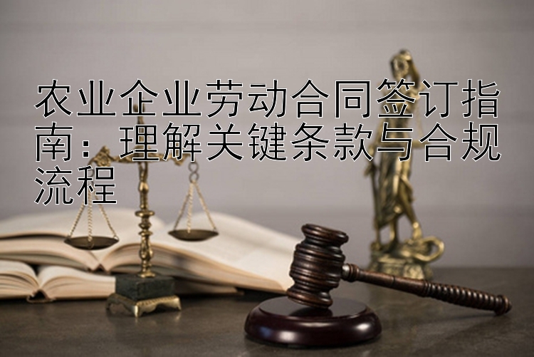 农业企业劳动合同签订指南：理解关键条款与合规流程