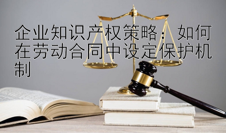 企业知识产权策略：如何在劳动合同中设定保护机制