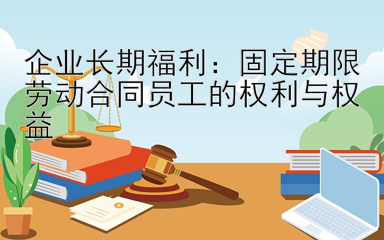 企业长期福利：固定期限劳动合同员工的权利与权益