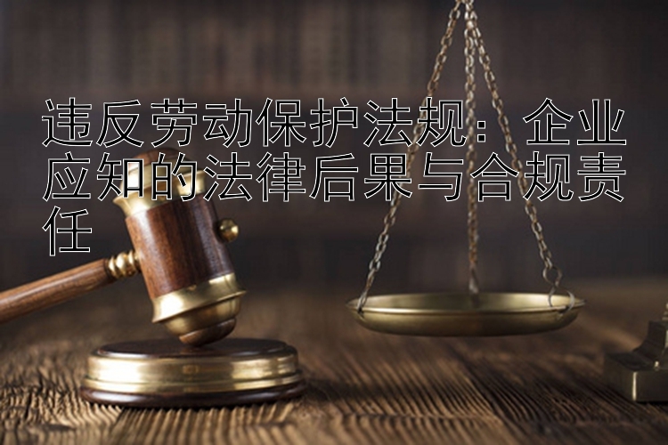 违反劳动保护法规：企业应知的法律后果与合规责任