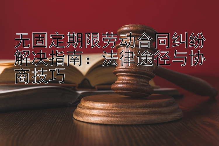 无固定期限劳动合同纠纷解决指南：法律途径与协商技巧