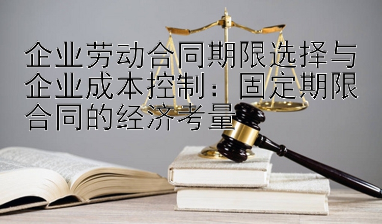 企业劳动合同期限选择与企业成本控制：固定期限合同的经济考量