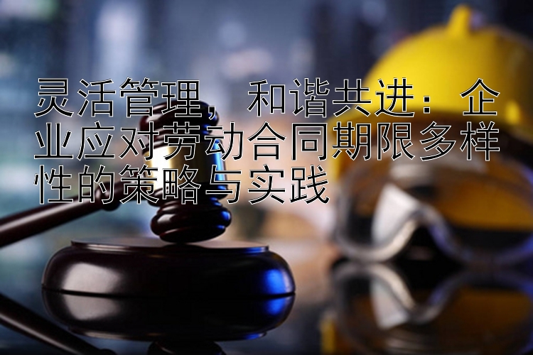 灵活管理，和谐共进：企业应对劳动合同期限多样性的策略与实践