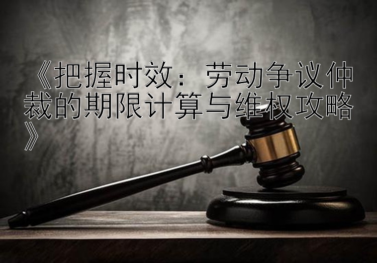 《把握时效：劳动争议仲裁的期限计算与维权攻略》