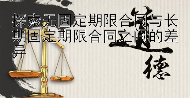 探索无固定期限合同与长期固定期限合同之间的差异