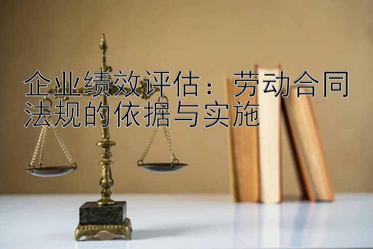 企业绩效评估：劳动合同法规的依据与实施