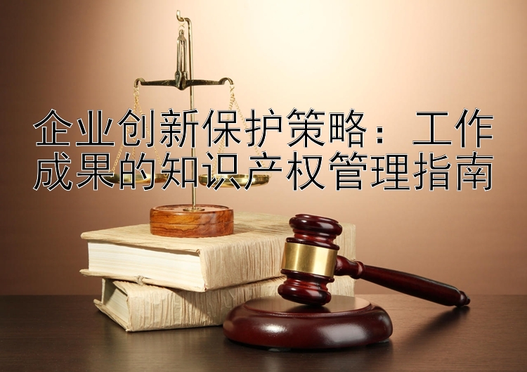 企业创新保护策略：工作成果的知识产权管理指南