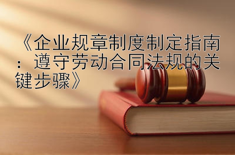 《企业规章制度制定指南：遵守劳动合同法规的关键步骤》