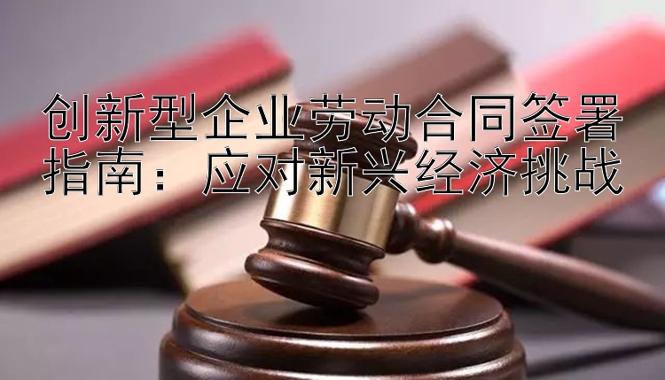 创新型企业劳动合同签署指南：应对新兴经济挑战