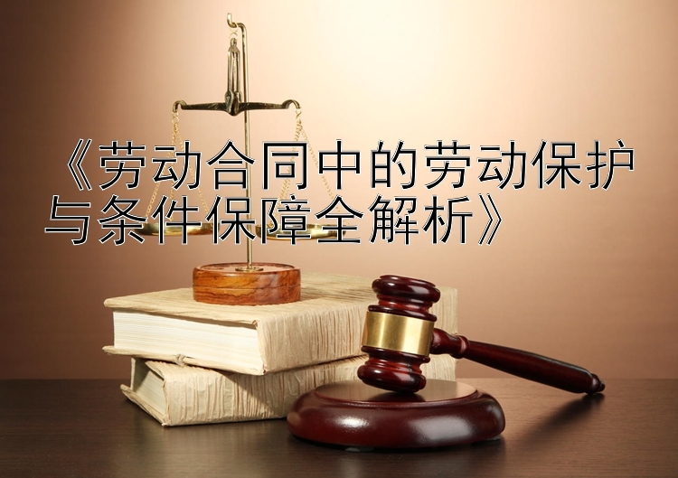 《劳动合同中的劳动保护与条件保障全解析》