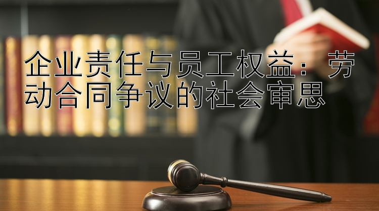 企业责任与员工权益：劳动合同争议的社会审思