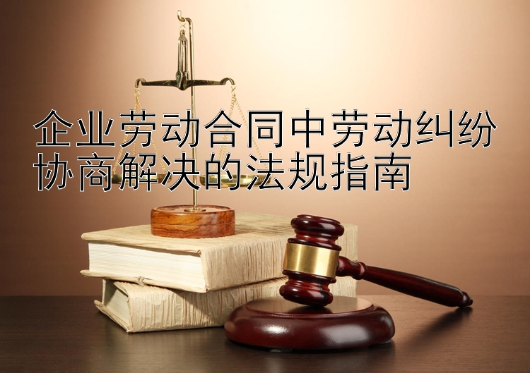 企业劳动合同中劳动纠纷协商解决的法规指南