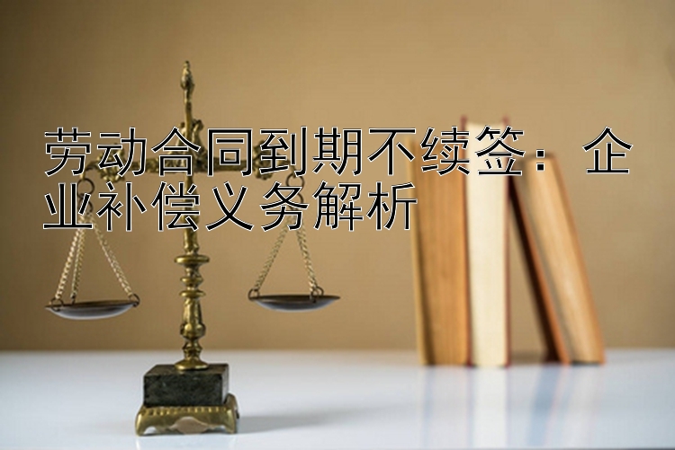 劳动合同到期不续签：企业补偿义务解析