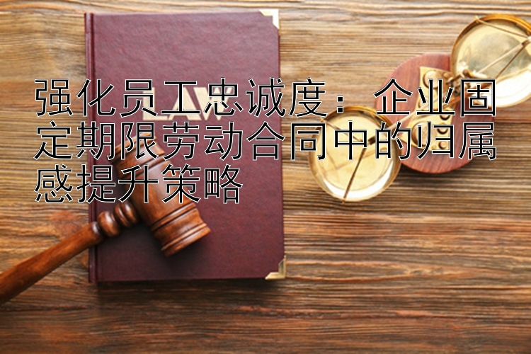 强化员工忠诚度：企业固定期限劳动合同中的归属感提升策略