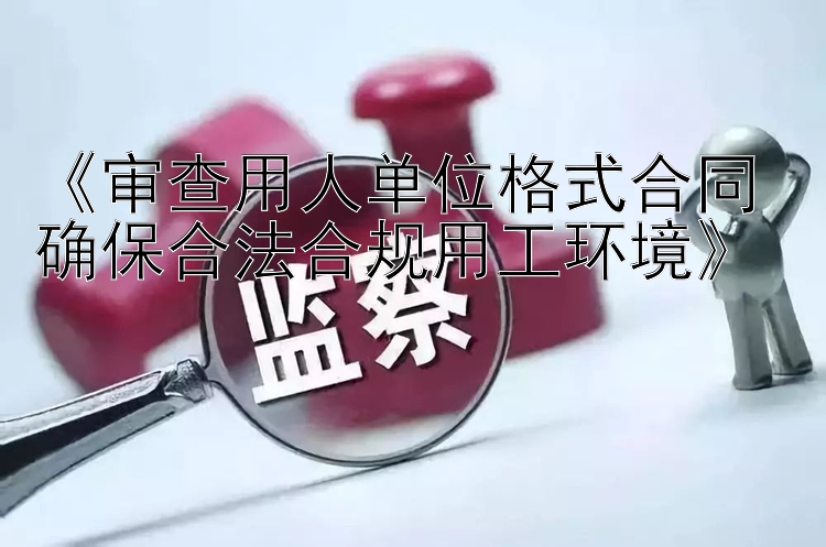 《审查用人单位格式合同 确保合法合规用工环境》