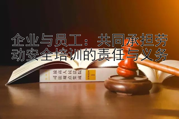 企业与员工：共同承担劳动安全培训的责任与义务