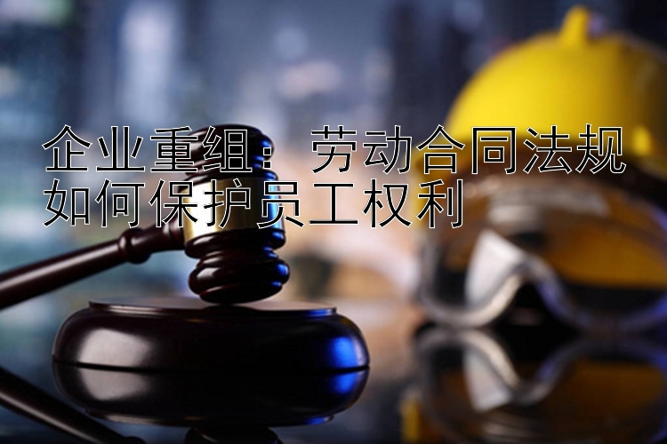 企业重组：劳动合同法规如何保护员工权利