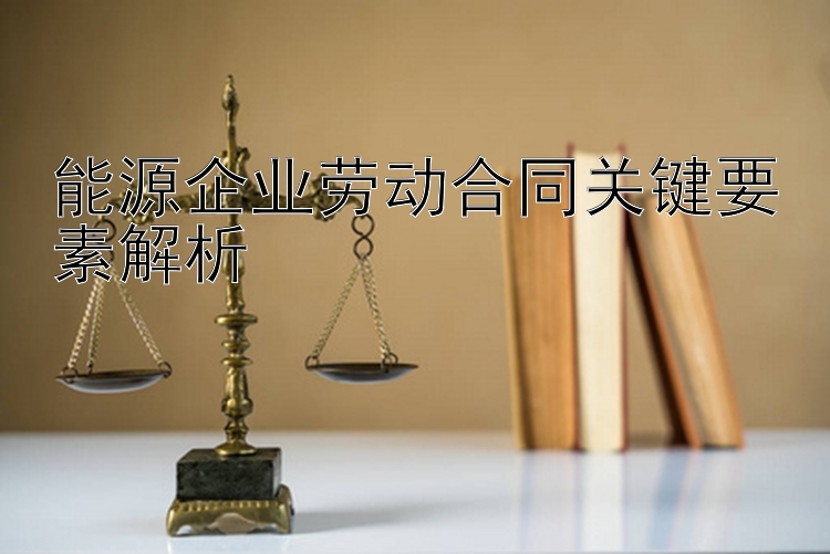 能源企业劳动合同关键要素解析