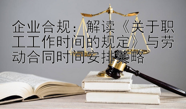 企业合规：解读《关于职工工作时间的规定》与劳动合同时间安排策略