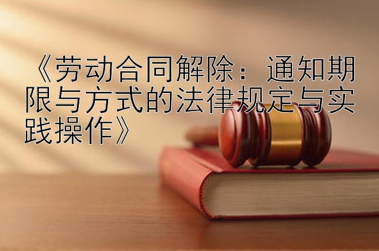 《劳动合同解除：通知期限与方式的法律规定与实践操作》