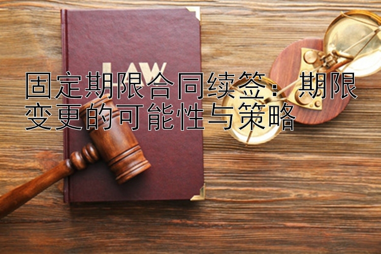 固定期限合同续签：期限变更的可能性与策略