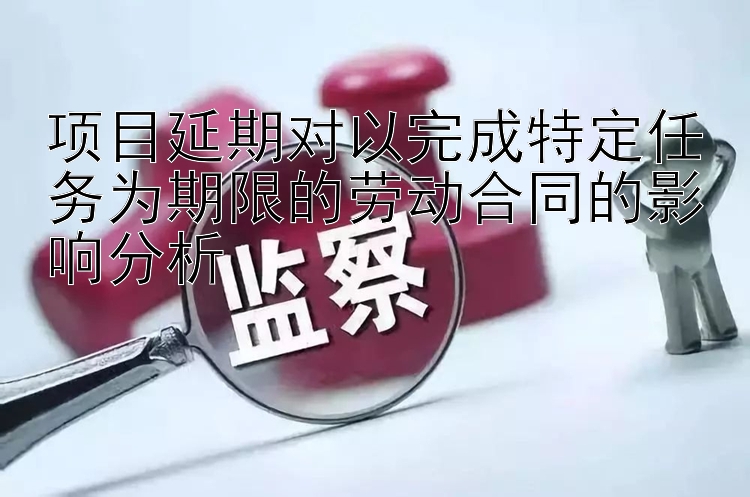 项目延期对以完成特定任务为期限的劳动合同的影响分析