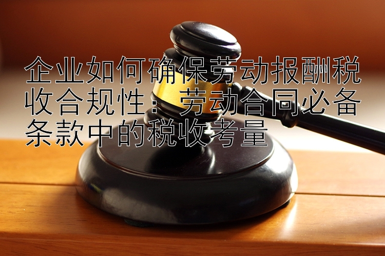 企业如何确保劳动报酬税收合规性：劳动合同必备条款中的税收考量