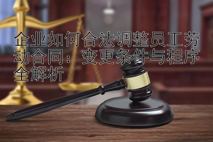 企业如何合法调整员工劳动合同：变更条件与程序全解析